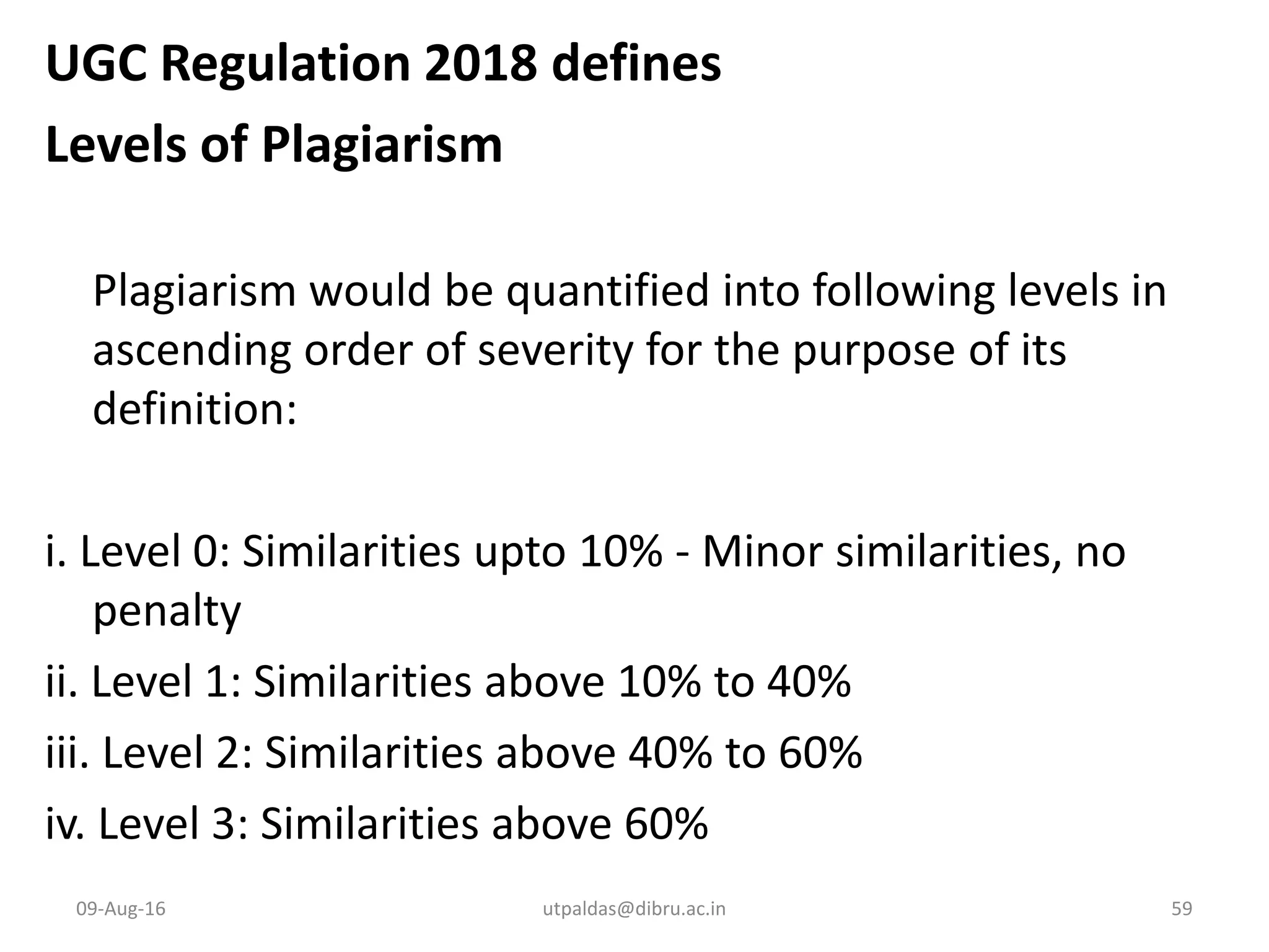 UGC Regulation 2018 defines
Levels of Plagiarism
Plagiarism would be quantified into following levels in
ascending order of severity for the purpose of its
definition:
i. Level 0: Similarities upto 10% - Minor similarities, no
penalty
ii. Level 1: Similarities above 10% to 40%
iii. Level 2: Similarities above 40% to 60%
iv. Level 3: Similarities above 60%
09-Aug-16 utpaldas@dibru.ac.in 59
 