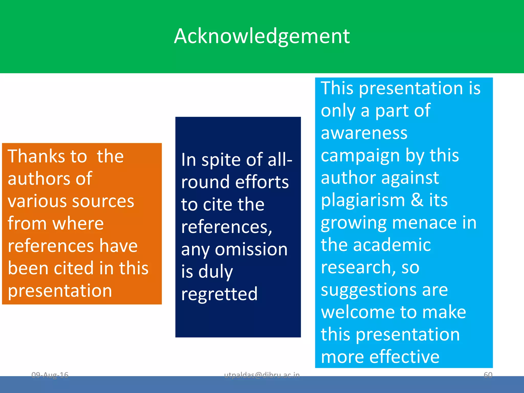 Acknowledgement
Thanks to the
authors of
various sources
from where
references have
been cited in this
presentation
In spite of all-
round efforts
to cite the
references,
any omission
is duly
regretted
This presentation is
only a part of
awareness
campaign by this
author against
plagiarism & its
growing menace in
the academic
research, so
suggestions are
welcome to make
this presentation
more effective
09-Aug-16 60utpaldas@dibru.ac.in
 