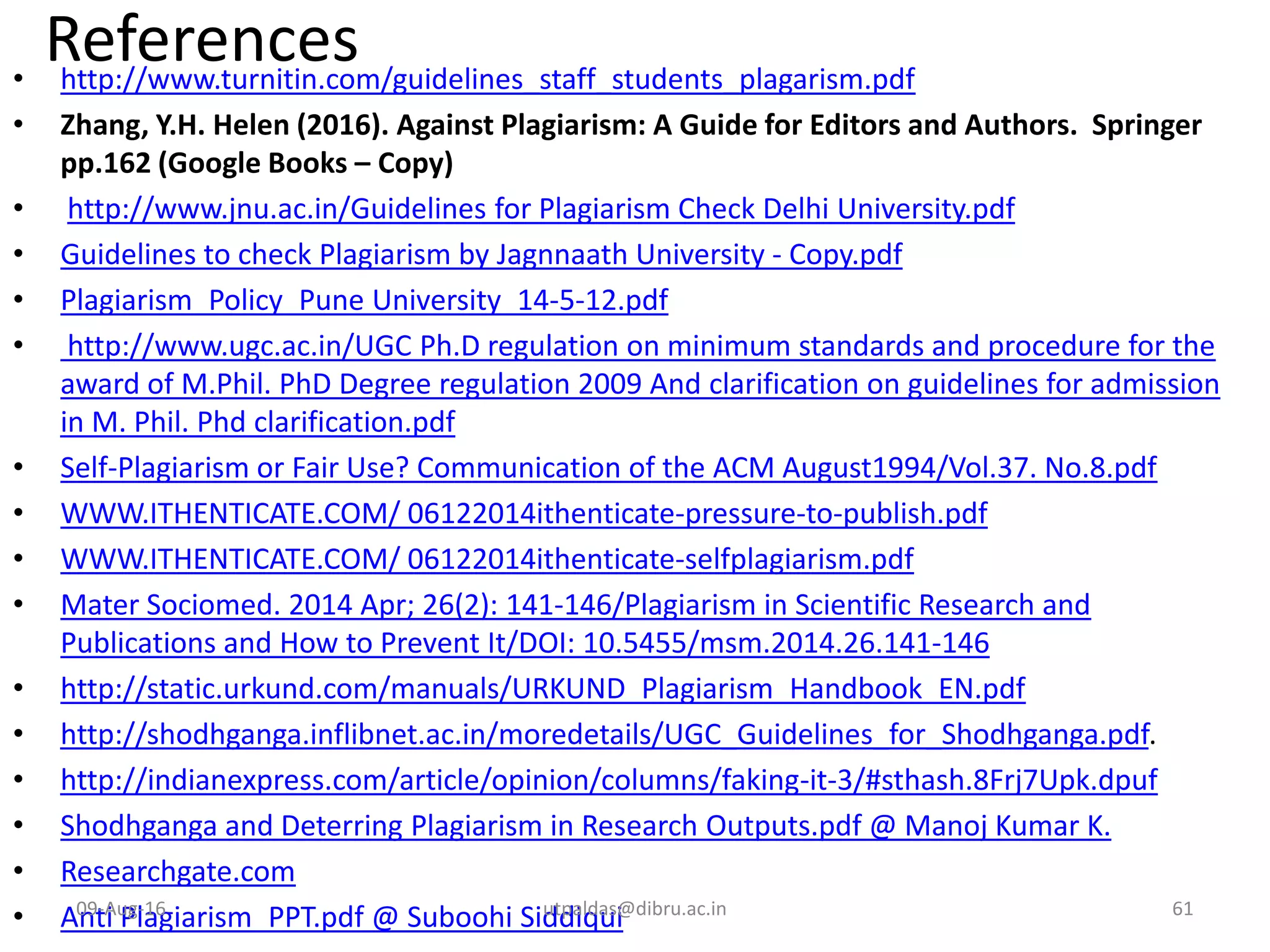 References• http://www.turnitin.com/guidelines_staff_students_plagarism.pdf
• Zhang, Y.H. Helen (2016). Against Plagiarism: A Guide for Editors and Authors. Springer
pp.162 (Google Books – Copy)
• http://www.jnu.ac.in/Guidelines for Plagiarism Check Delhi University.pdf
• Guidelines to check Plagiarism by Jagnnaath University - Copy.pdf
• Plagiarism_Policy_Pune University_14-5-12.pdf
• http://www.ugc.ac.in/UGC Ph.D regulation on minimum standards and procedure for the
award of M.Phil. PhD Degree regulation 2009 And clarification on guidelines for admission
in M. Phil. Phd clarification.pdf
• Self-Plagiarism or Fair Use? Communication of the ACM August1994/Vol.37. No.8.pdf
• WWW.ITHENTICATE.COM/ 06122014ithenticate-pressure-to-publish.pdf
• WWW.ITHENTICATE.COM/ 06122014ithenticate-selfplagiarism.pdf
• Mater Sociomed. 2014 Apr; 26(2): 141-146/Plagiarism in Scientific Research and
Publications and How to Prevent It/DOI: 10.5455/msm.2014.26.141-146
• http://static.urkund.com/manuals/URKUND_Plagiarism_Handbook_EN.pdf
• http://shodhganga.inflibnet.ac.in/moredetails/UGC_Guidelines_for_Shodhganga.pdf.
• http://indianexpress.com/article/opinion/columns/faking-it-3/#sthash.8Frj7Upk.dpuf
• Shodhganga and Deterring Plagiarism in Research Outputs.pdf @ Manoj Kumar K.
• Researchgate.com
• Anti Plagiarism_PPT.pdf @ Suboohi Siddiqui09-Aug-16 61utpaldas@dibru.ac.in
 