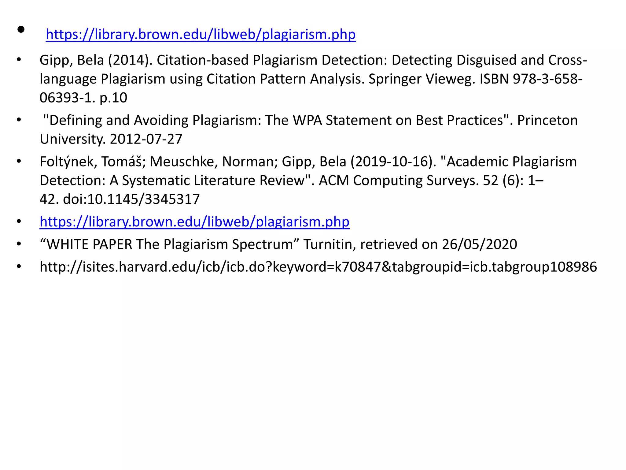 • https://library.brown.edu/libweb/plagiarism.php
• Gipp, Bela (2014). Citation-based Plagiarism Detection: Detecting Disguised and Cross-
language Plagiarism using Citation Pattern Analysis. Springer Vieweg. ISBN 978-3-658-
06393-1. p.10
• "Defining and Avoiding Plagiarism: The WPA Statement on Best Practices". Princeton
University. 2012-07-27
• Foltýnek, Tomáš; Meuschke, Norman; Gipp, Bela (2019-10-16). "Academic Plagiarism
Detection: A Systematic Literature Review". ACM Computing Surveys. 52 (6): 1–
42. doi:10.1145/3345317
• https://library.brown.edu/libweb/plagiarism.php
• “WHITE PAPER The Plagiarism Spectrum” Turnitin, retrieved on 26/05/2020
• http://isites.harvard.edu/icb/icb.do?keyword=k70847&tabgroupid=icb.tabgroup108986
 