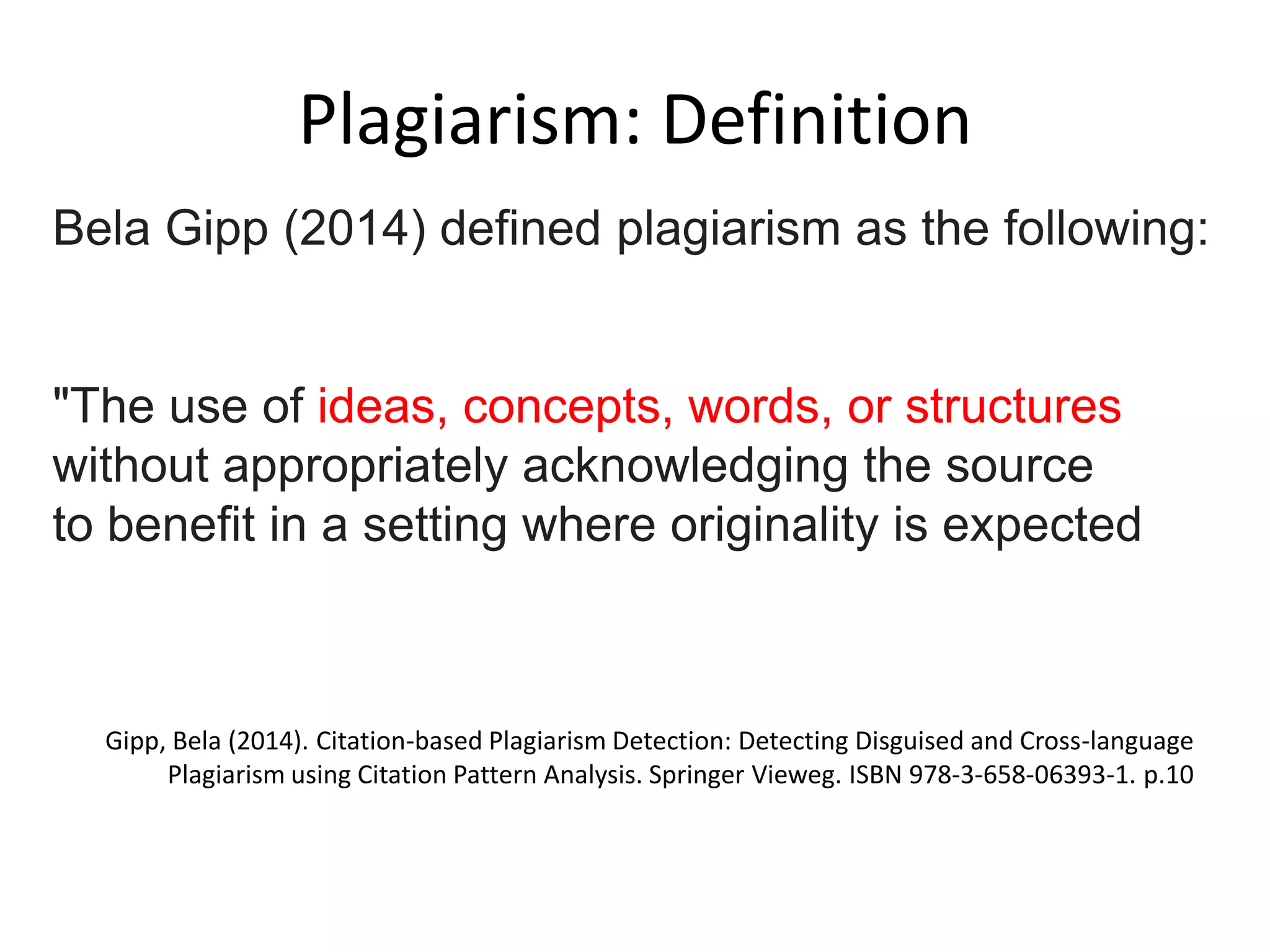 Plagiarism: Definition
Gipp, Bela (2014). Citation-based Plagiarism Detection: Detecting Disguised and Cross-language
Plagiarism using Citation Pattern Analysis. Springer Vieweg. ISBN 978-3-658-06393-1. p.10
Bela Gipp (2014) defined plagiarism as the following:
"The use of ideas, concepts, words, or structures
without appropriately acknowledging the source
to benefit in a setting where originality is expected
 