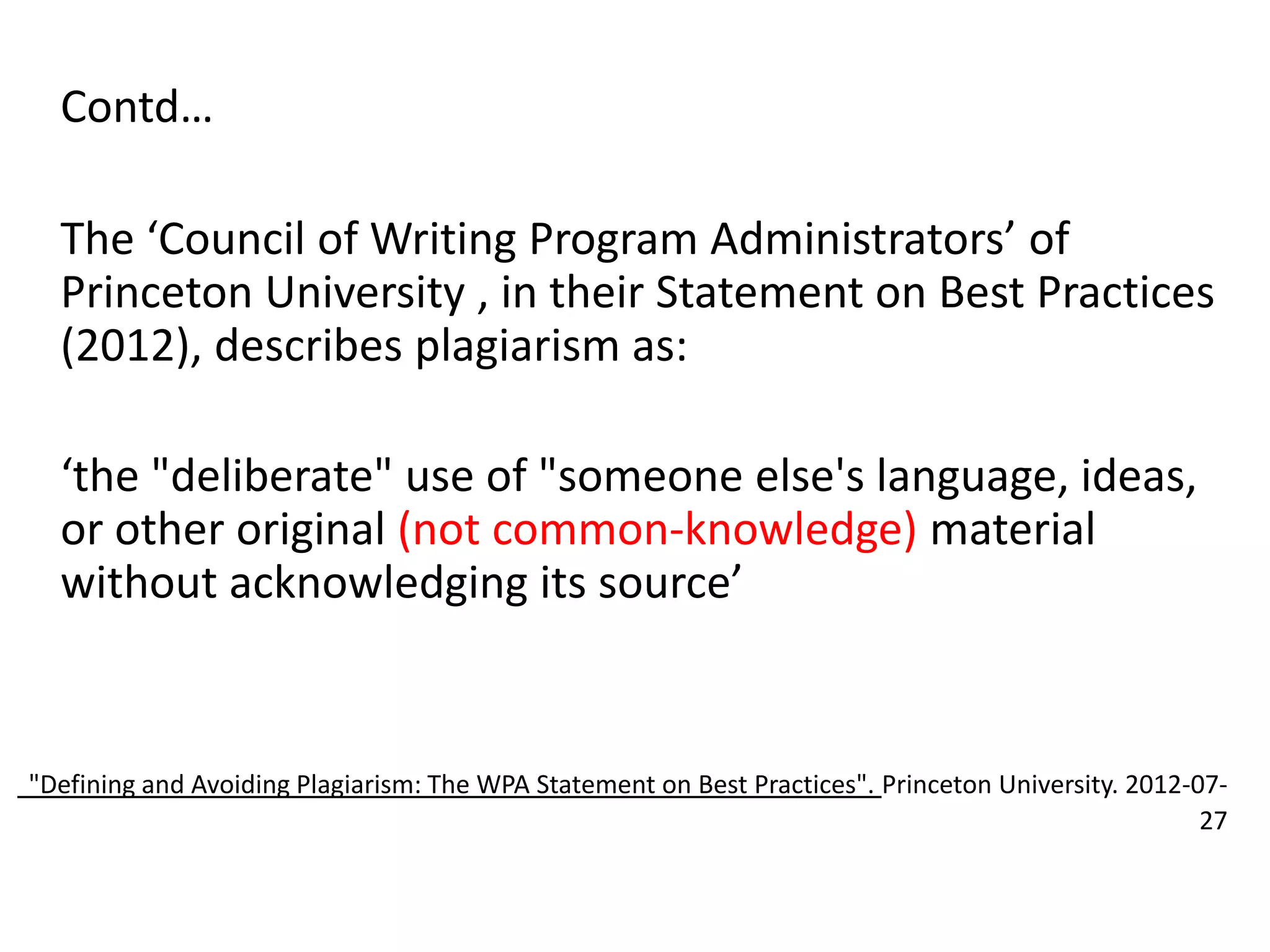 Contd…
The ‘Council of Writing Program Administrators’ of
Princeton University , in their Statement on Best Practices
(2012), describes plagiarism as:
‘the "deliberate" use of "someone else's language, ideas,
or other original (not common-knowledge) material
without acknowledging its source’
"Defining and Avoiding Plagiarism: The WPA Statement on Best Practices". Princeton University. 2012-07-
27
 