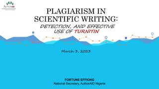 PLAGIARISM IN
SCIENTIFIC WRITING:
DETECTION, AND EFFECTIVE
USE OF TURNITIN
March 3, 2023
FORTUNE EFFIONG
National Secretary, AuthorAID Nigeria
 