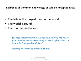 Examples of Common Knowledge or Widely Accepted Facts
• The Nile is the longest river in the world
• The world is round
• The sun rises in the east
If you see the information in three or more sources, and you are
quite sure that your readers already know this information, it is
likely to be “common knowledge.”
However, whenever you are in doubt, cite!
Dr. Tabrez Ahmad,
http://technolexindia.blogspot.in
 