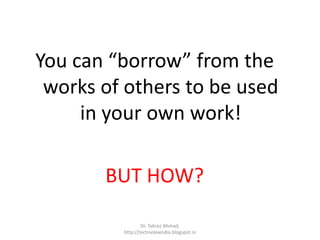 You can “borrow” from the
works of others to be used
in your own work!
BUT HOW?
Dr. Tabrez Ahmad,
http://technolexindia.blogspot.in
 