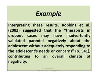 Example
Interpreting these results, Robbins et al.
(2003) suggested that the “therapists in
dropout cases may have inadvertently
validated parental negatively about the
adolescent without adequately responding to
the adolescent’s needs or concerns” (p. 541),
contributing to an overall climate of
negativity.
Dr. Tabrez Ahmad,
http://technolexindia.blogspot.in
 
