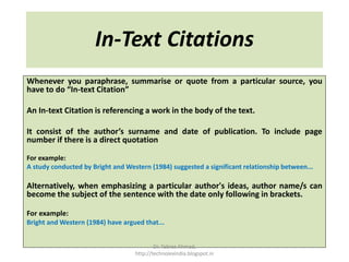 In-Text Citations
Whenever you paraphrase, summarise or quote from a particular source, you
have to do “In-text Citation”
An In-text Citation is referencing a work in the body of the text.
It consist of the author’s surname and date of publication. To include page
number if there is a direct quotation
For example:
A study conducted by Bright and Western (1984) suggested a significant relationship between...
Alternatively, when emphasizing a particular author's ideas, author name/s can
become the subject of the sentence with the date only following in brackets.
For example:
Bright and Western (1984) have argued that...
Dr. Tabrez Ahmad,
http://technolexindia.blogspot.in
 