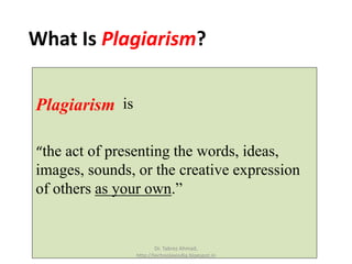 What Is Plagiarism?
Plagiarism is
“the act of presenting the words, ideas,
images, sounds, or the creative expression
of others as your own.”
Dr. Tabrez Ahmad,
http://technolexindia.blogspot.in
 