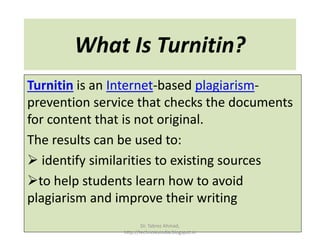 What Is Turnitin?
Turnitin is an Internet-based plagiarism-
prevention service that checks the documents
for content that is not original.
The results can be used to:
 identify similarities to existing sources
to help students learn how to avoid
plagiarism and improve their writing
Dr. Tabrez Ahmad,
http://technolexindia.blogspot.in
 