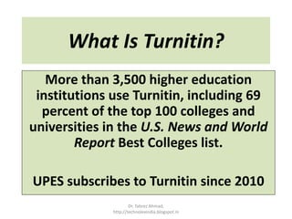 What Is Turnitin?
More than 3,500 higher education
institutions use Turnitin, including 69
percent of the top 100 colleges and
universities in the U.S. News and World
Report Best Colleges list.
UPES subscribes to Turnitin since 2010
Dr. Tabrez Ahmad,
http://technolexindia.blogspot.in
 
