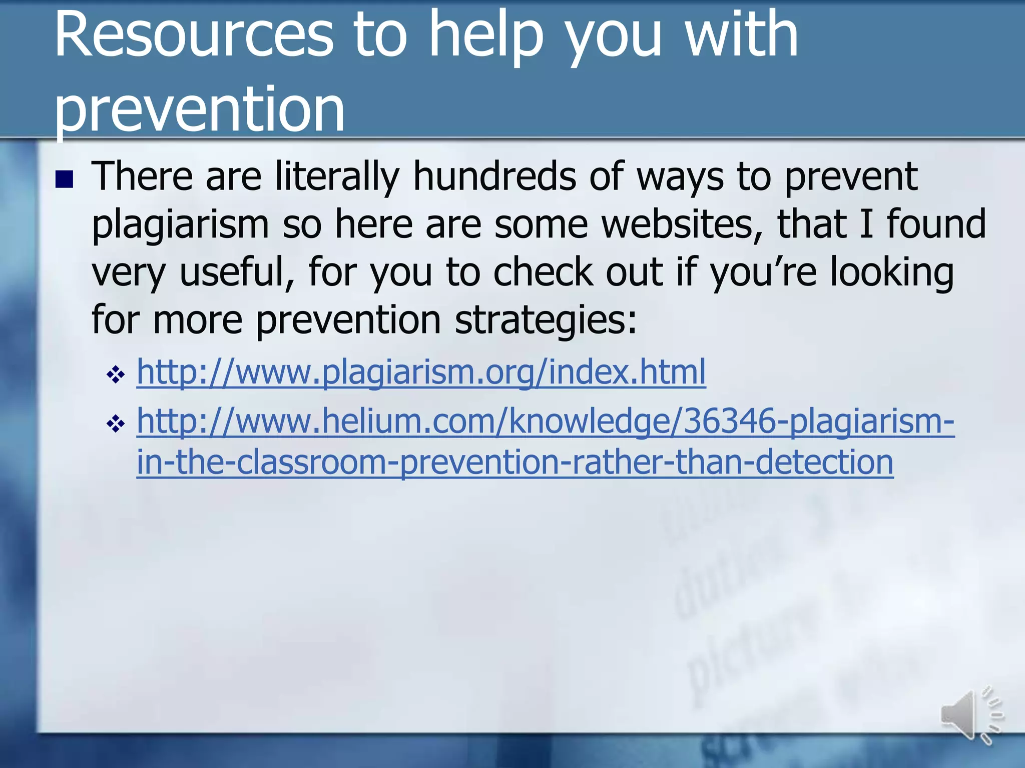 Resources to help you with
prevention
   There are literally hundreds of ways to prevent
    plagiarism so here are some websites, that I found
    very useful, for you to check out if you’re looking
    for more prevention strategies:
     http://www.plagiarism.org/index.html
     http://www.helium.com/knowledge/36346-plagiarism-
      in-the-classroom-prevention-rather-than-detection
 