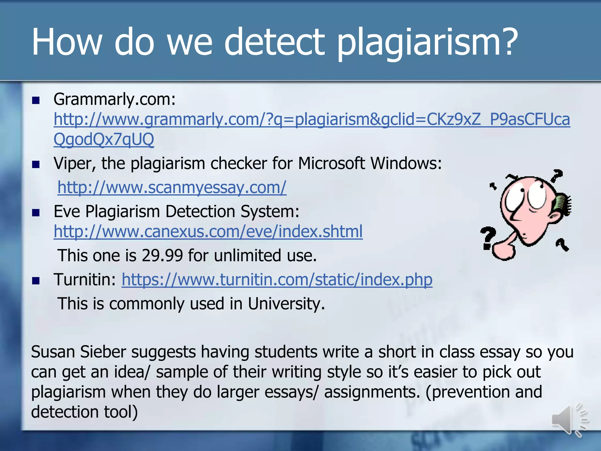 How do we detect plagiarism?
   Grammarly.com:
    http://www.grammarly.com/?q=plagiarism&gclid=CKz9xZ_P9asCFUca
    QgodQx7qUQ
   Viper, the plagiarism checker for Microsoft Windows:
    http://www.scanmyessay.com/
   Eve Plagiarism Detection System:
    http://www.canexus.com/eve/index.shtml
    This one is 29.99 for unlimited use.
   Turnitin: https://www.turnitin.com/static/index.php
    This is commonly used in University.

Susan Sieber suggests having students write a short in class essay so you
can get an idea/ sample of their writing style so it’s easier to pick out
plagiarism when they do larger essays/ assignments. (prevention and
detection tool)
 