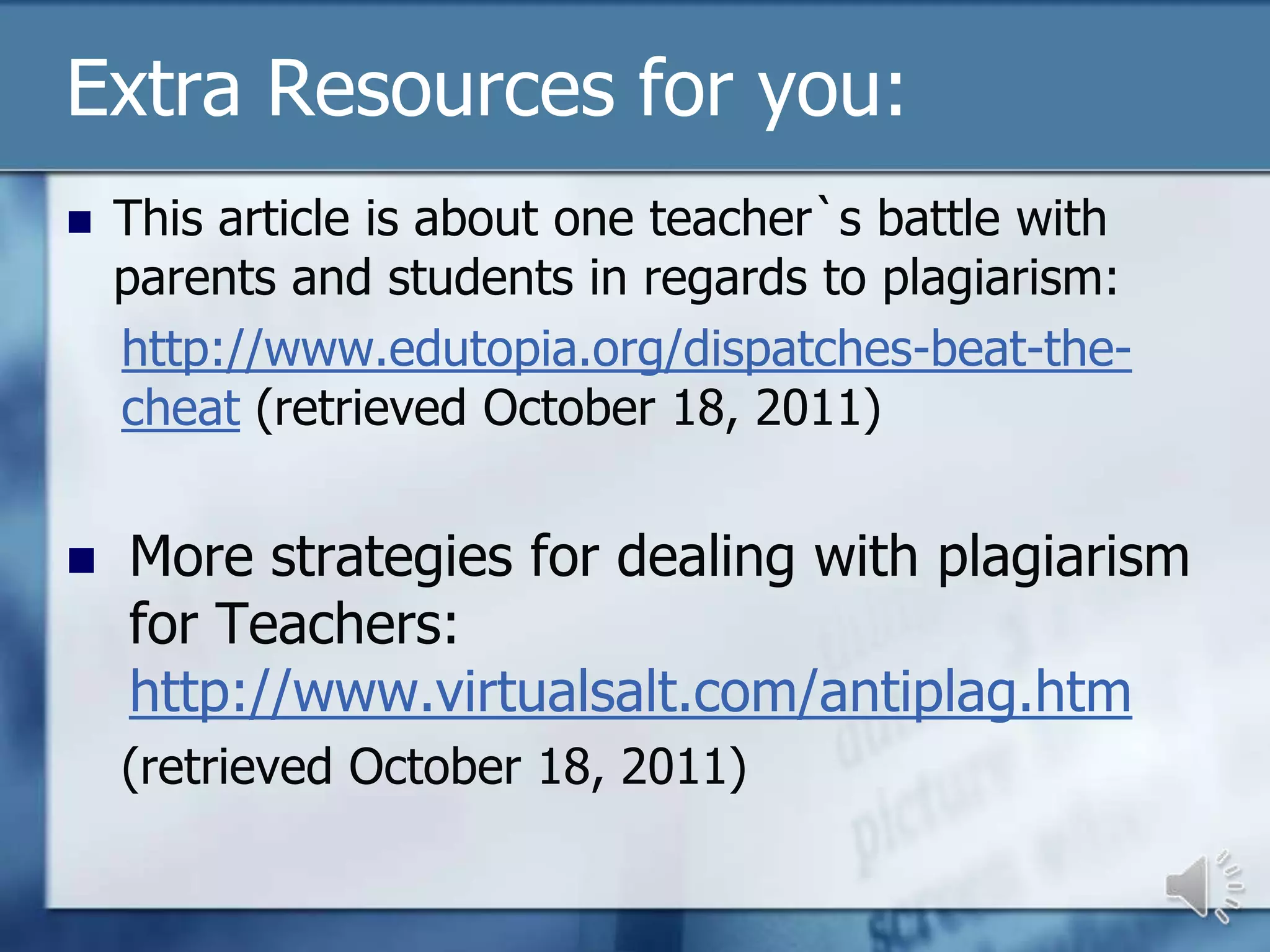 Extra Resources for you:
   This article is about one teacher`s battle with
    parents and students in regards to plagiarism:
    http://www.edutopia.org/dispatches-beat-the-
    cheat (retrieved October 18, 2011)


   More strategies for dealing with plagiarism
    for Teachers:
    http://www.virtualsalt.com/antiplag.htm
    (retrieved October 18, 2011)
 