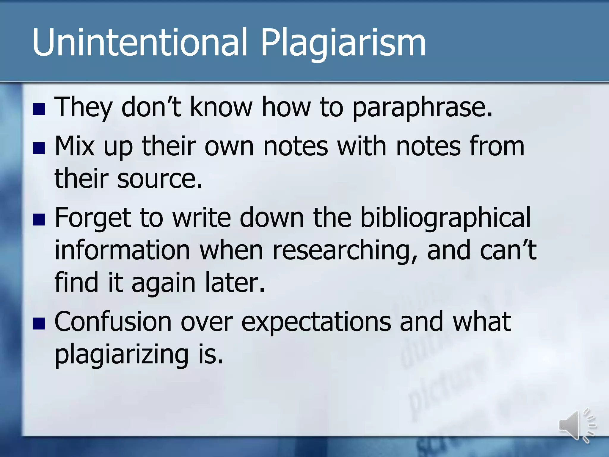 Unintentional Plagiarism
 They don’t know how to paraphrase.
 Mix up their own notes with notes from
  their source.
 Forget to write down the bibliographical
  information when researching, and can’t
  find it again later.
 Confusion over expectations and what
  plagiarizing is.
 