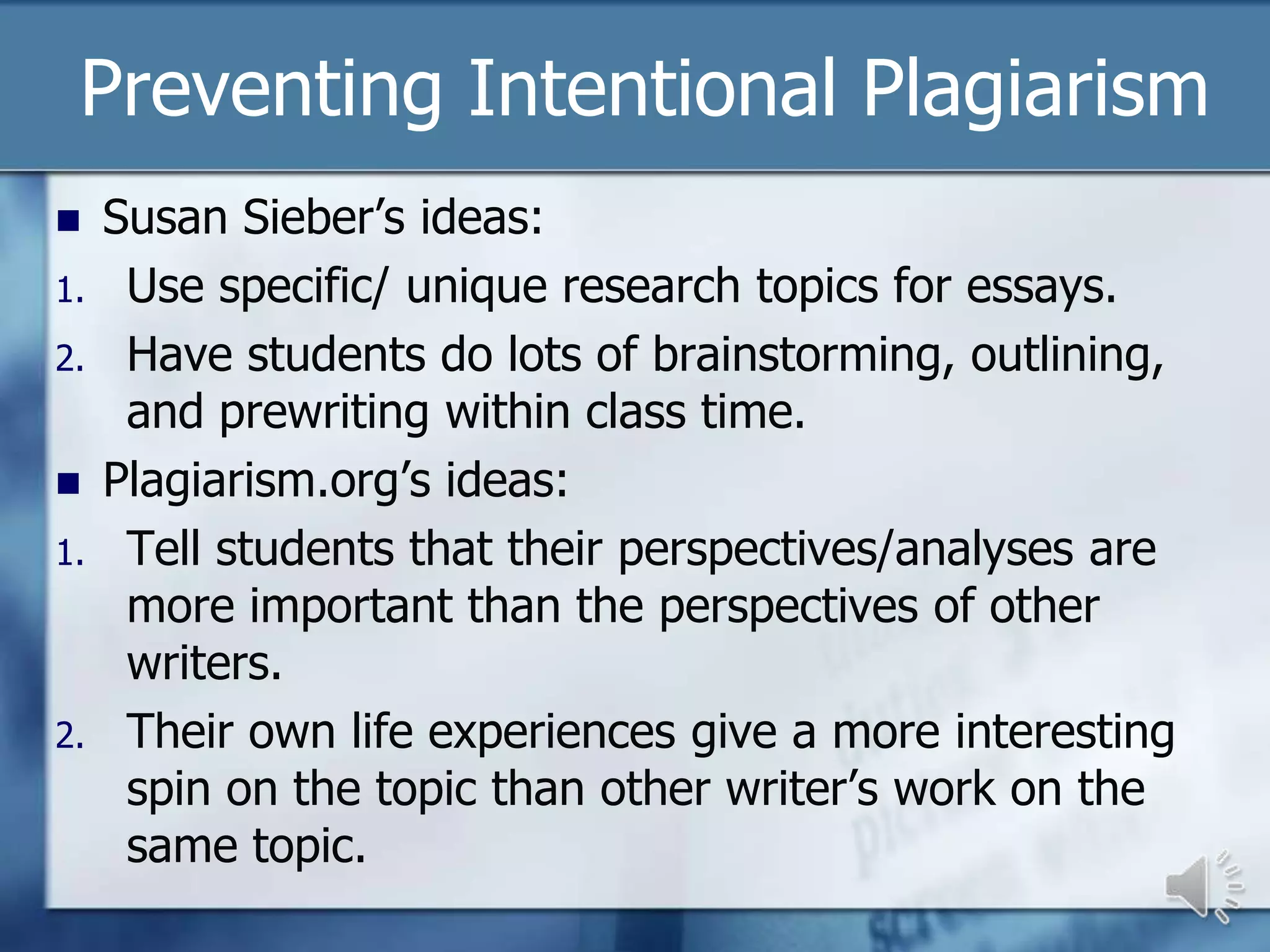 Preventing Intentional Plagiarism
    Susan Sieber’s ideas:
1.    Use specific/ unique research topics for essays.
2.    Have students do lots of brainstorming, outlining,
      and prewriting within class time.
    Plagiarism.org’s ideas:
1.    Tell students that their perspectives/analyses are
      more important than the perspectives of other
      writers.
2.    Their own life experiences give a more interesting
      spin on the topic than other writer’s work on the
      same topic.
 
