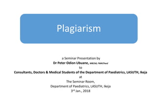 Plagiarism
a Seminar Presentation by
Dr Peter Odion Ubuane, MBChB, FWACPaed
to
Consultants, Doctors & Medical Students of the Department of Paediatrics, LASUTH, Ikeja
at
The Seminar Room,
Department of Paediatrics, LASUTH, Ikeja
3rd Jan., 2018
 