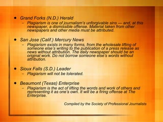 Grand Forks (N.D.) Herald Plagiarism is one of journalism ’s unforgivable sins — and, at this newspaper, a dismissible offense. Material taken from other newspapers and other media must be attributed. San Jose (Calif.) Mercury News Plagiarism exists in many forms, from the wholesale lifting of someone else ’s writing to the publication of a press release as news without attribution. The daily newspaper should be an original work. Do not borrow someone else’s words without attribution. Sioux Falls (S.D.) Leader Plagiarism will not be tolerated. Beaumont (Texas) Enterprise Plagiarism is the act of lifting the words and work of others and representing it as one ’s own. It will be a firing offense at The Enterprise. Compiled by the Society of Professional Journalists 