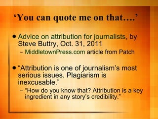 ‘ You can quote me on that….’ Advice on attribution for journalists , by Steve Buttry, Oct. 31, 2011 MiddletownPress.com  article from Patch “ Attribution is one of journalism’s most serious issues. Plagiarism is inexcusable.” “ How do you know that? Attribution is a key ingredient in any story’s credibility.” 