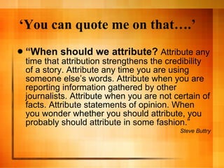 ‘ You can quote me on that….’ “ When should we attribute?  Attribute any time that attribution strengthens the credibility of a story. Attribute any time you are using someone else’s words. Attribute when you are reporting information gathered by other journalists. Attribute when you are not certain of facts. Attribute statements of opinion. When you wonder whether you should attribute, you probably should attribute in some fashion.” Steve Buttry 