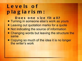 Levels of plagiarism: Does one size fit all? Turning in someone else ’s work as yours Leaving out quotation marks for a quote Not indicating the source of information Changing words but leaving the structure the same Copying so much of the idea it is no longer the writer ’s work 