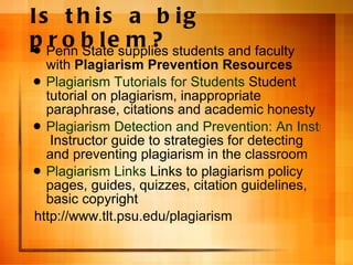 Is this a big problem? Penn State supplies students and faculty with  Plagiarism Prevention Resources  Plagiarism Tutorials for Students  Student tutorial on plagiarism, inappropriate paraphrase, citations and academic honesty Plagiarism Detection and Prevention: An Instructor Guide  Instructor guide to strategies for detecting and preventing plagiarism in the classroom  Plagiarism Links  Links to plagiarism policy pages, guides, quizzes, citation guidelines, basic copyright  http://www.tlt.psu.edu/plagiarism   
