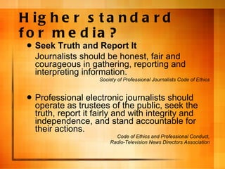 Higher standard for media? Seek Truth and Report It Journalists should be honest, fair and courageous in gathering, reporting and interpreting information. Society of Professional Journalists Code of Ethics Professional electronic journalists should operate as trustees of the public, seek the truth, report it fairly and with integrity and independence, and stand accountable for their actions. Code of Ethics and Professional Conduct, Radio-Television News Directors Association 