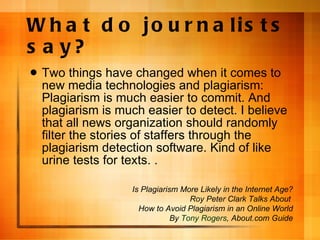 What do journalists say? Two things have changed when it comes to new media technologies and plagiarism: Plagiarism is much easier to commit. And plagiarism is much easier to detect. I believe that all news organization should randomly filter the stories of staffers through the plagiarism detection software. Kind of like urine tests for texts. . Is Plagiarism More Likely in the Internet Age? Roy Peter Clark Talks About  How to Avoid Plagiarism in an Online World By  Tony Rogers , About.com Guide 