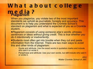 What about college media? Plagiarism When you plagiarize, you violate two of the most important standards we uphold as journalists: honesty and accuracy. This document is to help you understand the Cronkite School’s standard on plagiarism and what is expected of you as a Cronkite student. Plagiarism consists of using someone else’s words, phrases, sentences or ideas without giving credit. This is true whether you do it intentionally or inadvertently. Students most often get into trouble when they cut and paste information from the Internet. There are two main ways to avoid this and other kinds of plagiarism: Quote and attribute. Use the exact words in quotation marks and include who said it or wrote it. Paraphrase and attribute: Use your own words, but still include who said it or wrote it. ASU Walter Cronkite School of JMC 