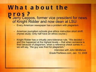 What about the pros? Jerry Ceppos, former vice president for news of Knight Ridder and now dean at LSU: Every American newspaper has a problem with plagiarism. American journalism schools give ethics instruction short shrift. (Hynes study: Only half have an ethics course.) Knight Ridder has a virtually zero-tolerance rule.  “We decided -- and this happened at the highest levels -- that when someone is fired because of plagiarism, when a reference check comes in … we will say, “the guy was fired for plagiarism.” Interview with John McManus,  GradeTheNews.com, Jan. 13, 2006 