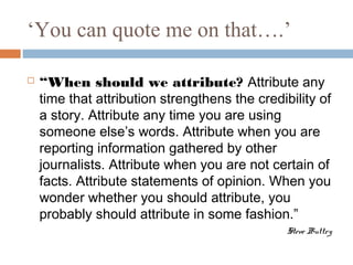 ‘You can quote me on that….’
 “When should we attribute? Attribute any
time that attribution strengthens the credibility of
a story. Attribute any time you are using
someone else’s words. Attribute when you are
reporting information gathered by other
journalists. Attribute when you are not certain of
facts. Attribute statements of opinion. When you
wonder whether you should attribute, you
probably should attribute in some fashion.”
Steve Buttry
 
