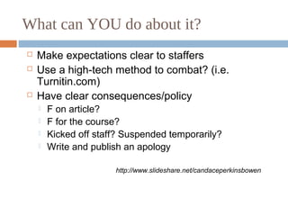 What can YOU do about it?
 Make expectations clear to staffers
 Use a high-tech method to combat? (i.e.
Turnitin.com)
 Have clear consequences/policy
 F on article?
 F for the course?
 Kicked off staff? Suspended temporarily?
 Write and publish an apology
http://www.slideshare.net/candaceperkinsbowen
 