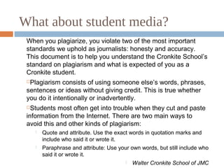What about student media?
When you plagiarize, you violate two of the most important
standards we uphold as journalists: honesty and accuracy.
This document is to help you understand the Cronkite School’s
standard on plagiarism and what is expected of you as a
Cronkite student.
Plagiarism consists of using someone else’s words, phrases,
sentences or ideas without giving credit. This is true whether
you do it intentionally or inadvertently.
Students most often get into trouble when they cut and paste
information from the Internet. There are two main ways to
avoid this and other kinds of plagiarism:
 Quote and attribute. Use the exact words in quotation marks and
include who said it or wrote it.
 Paraphrase and attribute: Use your own words, but still include who
said it or wrote it.
 Walter Cronkite School of JMC
 