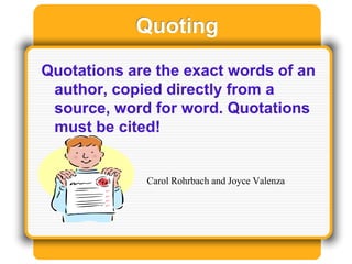 Quoting
Quotations are the exact words of an
author, copied directly from a
source, word for word. Quotations
must be cited!
Carol Rohrbach and Joyce Valenza
 