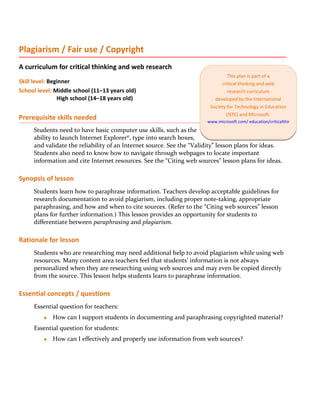 Plagiarism / Fair use / Copyright
A curriculum for critical thinking and web research
                                                                               This plan is part of a
Skill level: Beginner                                                       critical thinking and web
School level: Middle school (11–13 years old)                                  research curriculum
                High school (14–18 years old)                            developed by the International
                                                                       Society for Technology in Education
                                                                              (ISTE) and Microsoft.
Prerequisite skills needed                                            www.microsoft.com/ education/criticalthinking
     Students need to have basic computer use skills, such as the
     ability to launch Internet Explorer®, type into search boxes,
     and validate the reliability of an Internet source. See the “Validity” lesson plans for ideas.
     Students also need to know how to navigate through webpages to locate important
     information and cite Internet resources. See the “Citing web sources” lesson plans for ideas.

Synopsis of lesson
     Students learn how to paraphrase information. Teachers develop acceptable guidelines for
     research documentation to avoid plagiarism, including proper note-taking, appropriate
     paraphrasing, and how and when to cite sources. (Refer to the “Citing web sources” lesson
     plans for further information.) This lesson provides an opportunity for students to
     differentiate between paraphrasing and plagiarism.

Rationale for lesson
     Students who are researching may need additional help to avoid plagiarism while using web
     resources. Many content area teachers feel that students’ information is not always
     personalized when they are researching using web sources and may even be copied directly
     from the source. This lesson helps students learn to paraphrase information.

Essential concepts / questions
     Essential question for teachers:
         ♦   How can I support students in documenting and paraphrasing copyrighted material?
     Essential question for students:
         ♦   How can I effectively and properly use information from web sources?
 