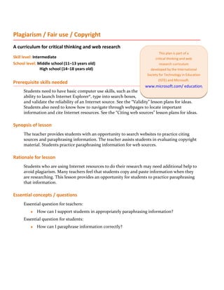 Plagiarism / Fair use / Copyright
A curriculum for critical thinking and web research
                                                                               This plan is part of a
Skill level: Intermediate                                                   critical thinking and web
School level: Middle school (11–13 years old)                                  research curriculum
                 High school (14–18 years old)                           developed by the International
                                                                       Society for Technology in Education
                                                                              (ISTE) and Microsoft.
Prerequisite skills needed
                                                                      www.microsoft.com/ education/criticalthink
     Students need to have basic computer use skills, such as the
     ability to launch Internet Explorer®, type into search boxes,
     and validate the reliability of an Internet source. See the “Validity” lesson plans for ideas.
     Students also need to know how to navigate through webpages to locate important
     information and cite Internet resources. See the “Citing web sources” lesson plans for ideas.

Synopsis of lesson
     The teacher provides students with an opportunity to search websites to practice citing
     sources and paraphrasing information. The teacher assists students in evaluating copyright
     material. Students practice paraphrasing information for web sources.

Rationale for lesson
     Students who are using Internet resources to do their research may need additional help to
     avoid plagiarism. Many teachers feel that students copy and paste information when they
     are researching. This lesson provides an opportunity for students to practice paraphrasing
     that information.

Essential concepts / questions
     Essential question for teachers:
         ♦   How can I support students in appropriately paraphrasing information?
     Essential question for students:
         ♦   How can I paraphrase information correctly?
 
