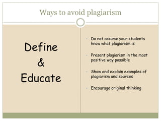 Ways to avoid plagiarism


                •   Do not assume your students

 Define
                    know what plagiarism is

                •   Present plagiarism in the most

   &                positive way possible

                •   Show and explain examples of

Educate             plagiarism and sources

                •   Encourage original thinking
 