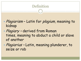 Definition



 Plagiarism – Latin for   plagium, meaning to
 kidnap
 Plagiary   – derived from Roman
  times, meaning to abduct a child or slave
  of another
 Plagiarius – Latin, meaning plunderer, to
  seize or rob
 