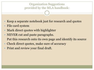 Organization Suggestions
               provided by the MLA handbook:



 Keep a separate notebook just for research and quotes
 File card system
 Mark direct quotes with highlighter
 NEVER cut and paste paragraphs.
  Put this research onto its own page and identify its source
 Check direct quotes, make sure of accuracy
 Print and review your final draft.
 