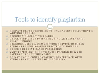 Tools to identify plagiarism
1)   KEEP STUDENT PORTFOLIOS TO HAVE ACCESS TO AUTHENTIC
     WRITING SAMPLES
2)   BECOME A DISCERNING READER
3)   CHECK SUSPICIOUS PASSAGES USING AN ELECTRONIC
     SEARCH ENGINE
4)   CONSIDER USING A SUBSCRIPTION SERVICE TO CHECK
     STUDENT PAPERS AGAINST ELECTRONIC SOURCES
5)   CHECK FOR PRINT BASED PLAGIARISM
6)   VARY TOPICS ASSIGNED TO AVOID PASSING DOWN OF
     PAPERS THROUGH THE YEARS
7)   DO NOT AVOID CONFRONTATION: CONFERENCE WITH
     STUDENTS YOU SUSPECT OF PLAGIARISM
 