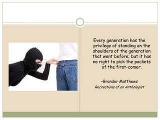 Every generation has the
privilege of standing on the
shoulders of the generation
that went before; but it has
no right to pick the pockets
     of the first-comer.


    -Brander Matthews
 Recreations of an Anthologist
 