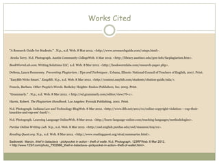 Works Cited



"A Research Guide for Students." . N.p., n.d. Web. 8 Mar 2012. <http://www.aresearchguide.com/1steps.html>.

Arzola Terry. N.d. Photograph. Austin Community CollegeWeb. 6 Mar 2012. <http://library.austincc.edu/gen-info/facplagiarism.htm>.

BookWormLab.com. Writing Solutions LLC, n.d. Web. 8 Mar 2012. <http://bookwormlabs.com/research-paper.php>.

DeSena, Laura Hennessey. Preventing Plagiarism : Tips and Techniques . Urbana, Illinois: National Council of Teachers of English, 2007. Print.

"EasyBib Write Smart." EasyBib. N.p., n.d. Web. 8 Mar 2012. <http://content.easybib.com/students/citation-guide/mla/>.

Francis, Barbara. Other People's Words. Berkeley Heights: Enslow Publishers, Inc, 2005. Print.

"Grammarly." . N.p., n.d. Web. 8 Mar 2012. < http://ed.grammarly.com/editor/view/?f=1>.

Harris, Robert. The Plagiarism Handbook. Los Angeles: Pyrczak Publishing, 2001. Print.

N.d. Photograph. Indiana Law and Technology BlogWeb. 8 Mar 2012. <http://www.iltb.net/2011/01/online-copyright-violation-–-rap-their-
knuckles-and-rap-em’-hard/>.

N.d. Photograph. Learning Language OnlineWeb. 8 Mar 2012. <http://learn-language-online.com/teaching-languages/methodologies>.

Purdue Online Writing Lab. N.p., n.d. Web. 8 Mar 2012. <http://owl.english.purdue.edu/owl/resource/619/01>.

Reading Quest.org. N.p., n.d. Web. 8 Mar 2012. <http://www.readingquest.org/strat/summarize.html>.

Sadlowski Marcin. thief in balaclava - pickpocket in action - theft of walle. N.d. Photograph. 123RFWeb. 6 Mar 2012.
< http://www.123rf.com/photo_7302986_thief-in-balaclava--pickpocket-in-action--theft-of-wallet.html>.
 