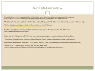 Works Cited Continued                   …

Teachable Moment. N.d. Photograph. Higher EDWeb. 8 Mar 2012. <http://www.bing.com/images/search?q=suspicious
plagiarism&view=detail&id=2CFF5E65E62541EB5656673E10B94667AE7CA730&first=61&FORM=IDFRIR>.

"The Citation Machine." Son of Citation Machine. The Landmark Project, n.d. Web. 8 Mar 2012. <http://citationmachine.net/index2.php>.

"Tips for writing a research paper." AcademicTips.org. N.p., n.d. Web. 8 Mar 2012.
http://www.academictips.org/acad/atipsforwritingresearchpaper.html.

TurnItIn, Leading Plagiarism Checker, Online Grading and Peer Review. iParadigm,LLC, n.d. Web. 8 Mar 2012.
<http://www.turnitin.com/en_us/home>.


Unilearning Note Taking. N.p., n.d. Web. 8 Mar 2012. <http://unilearning.uow.edu.au/notetake/note18_directq.html>.

. University of Richmond Writing Center, n.d. Web. 8 Mar 2012. <http://writing2.richmond.edu/writing/wweb/dq.html>.

West Virginia Department of Education. N.p., n.d. Web. 8 Mar 2012. <http://wvde.state.wv.us/strategybank/summarization.html>.

"Writing @ CSU." Colorado State University. N.p., n.d. Web. 8 Mar 2012.
<http://writing.colostate.edu/guides/researchsources/includingsources/paraphrasing/without.cfm>.
 