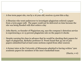  A free term paper site, run by a 16 year old, receives 13,000 hits a day.


 A librarian who went undercover to investigate plagiarism ordered a paper
  from a term paper mill. The paper could not be delivered on time because the
  site was being flooded with 800 orders a day

 John Barrie, co-founder of Plagiarism.org, says the company’s detection service
  is experiencing a 10-15 percent plagiarism rate on the papers it checks

 Despite warning his class in advance that he would be checking their papers for
  signs of plagiarism, Berkeley professor D. Presti found that 45 out of 300
  papers submitted had at least some sections copied from other sources

 A former tutor at the University of Minnesota admitted to having written “400
  academic papers for members of the men’s basketball team
                                                                       (Harris, v-vi)
 