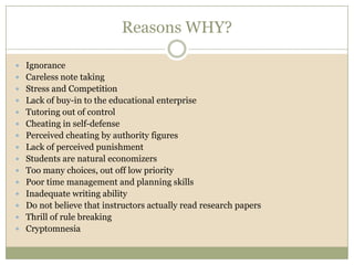 Reasons WHY?

 Ignorance
 Careless note taking
 Stress and Competition
 Lack of buy-in to the educational enterprise
 Tutoring out of control
 Cheating in self-defense
 Perceived cheating by authority figures
 Lack of perceived punishment
 Students are natural economizers
 Too many choices, out off low priority
 Poor time management and planning skills
 Inadequate writing ability
 Do not believe that instructors actually read research papers
 Thrill of rule breaking
 Cryptomnesia
 