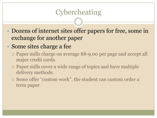 Cybercheating

 Dozens of internet sites offer papers for free, some in
  exchange for another paper
 Some sites charge a fee
    Paper mills charge on average $8-9.00 per page and accept all
     major credit cards.
    Paper mills cover a wide range of topics and have multiple
     delivery methods.
    Some offer “custom work”, the student can custom order a
     term paper
 
