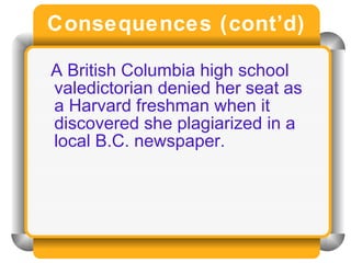 Consequences (cont’d) A British Columbia high school valedictorian denied her seat as a Harvard freshman when it discovered she plagiarized in a local B.C. newspaper. 
