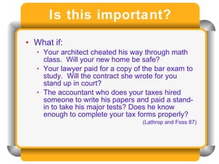 Is this important? What if: Your architect cheated his way through math class.  Will your new home be safe? Your lawyer paid for a copy of the bar exam to study.  Will the contract she wrote for you stand up in court? The accountant who does your taxes hired someone to write his papers and paid a stand-in to take his major tests? Does he know enough to complete your tax forms properly? (Lathrop and Foss 87) 
