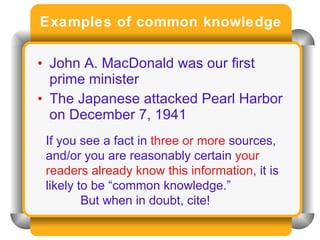 Examples of common knowledge John A. MacDonald was our first prime minister The Japanese attacked Pearl Harbor on December 7, 1941 If you see a fact in  three or more  sources, and/or you are reasonably certain  your readers already know this information , it is likely to be “common knowledge.”  But when in doubt, cite! 