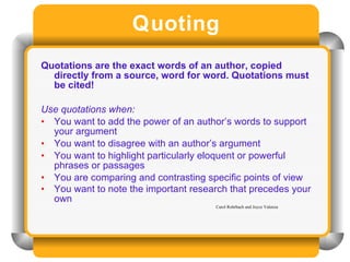 Quoting Quotations are the exact words of an author, copied directly from a source, word for word. Quotations must be cited!  Use quotations when: You want to add the power of an author’s words to support your argument You want to disagree with an author’s argument You want to highlight particularly eloquent or powerful phrases or passages You are comparing and contrasting specific points of view You want to note the important research that precedes your own Carol Rohrbach and Joyce Valenza 