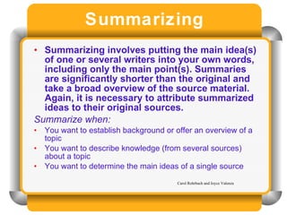 Summarizing Summarizing involves putting the main idea(s) of one or several writers into your own words, including only the main point(s). Summaries are significantly shorter than the original and take a broad overview of the source material. Again, it is necessary to attribute summarized ideas to their original sources.   Summarize when:  You want to establish background or offer an overview of a topic You want to describe knowledge (from several sources) about a topic You want to determine the main ideas of a single source Carol Rohrbach and Joyce Valenza 
